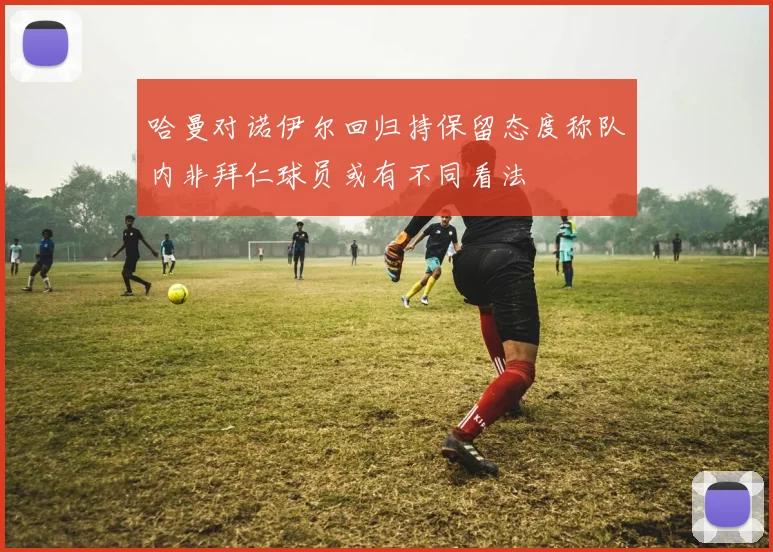 哈曼对诺伊尔回归持保留态度称队内非拜仁球员或有不同看法