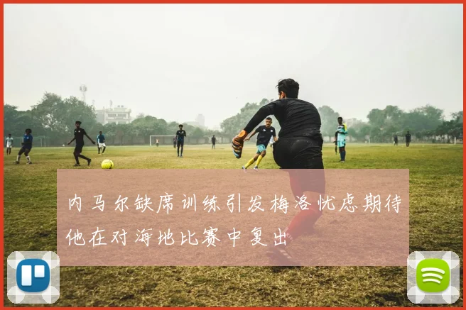 内马尔缺席训练引发梅洛忧虑期待他在对海地比赛中复出