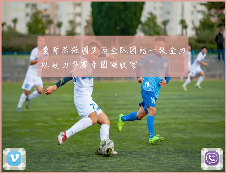 曼奇尼强调罗马全队团结一致全力以赴力争赛季圆满收官
