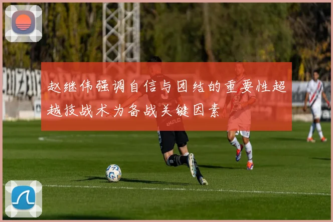 赵继伟强调自信与团结的重要性超越技战术为备战关键因素