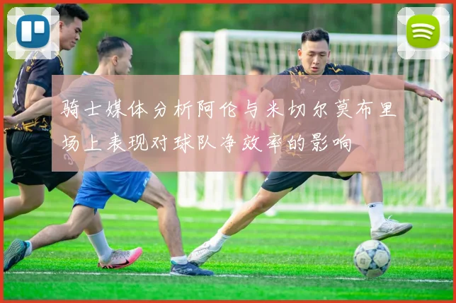骑士媒体分析阿伦与米切尔莫布里场上表现对球队净效率的影响