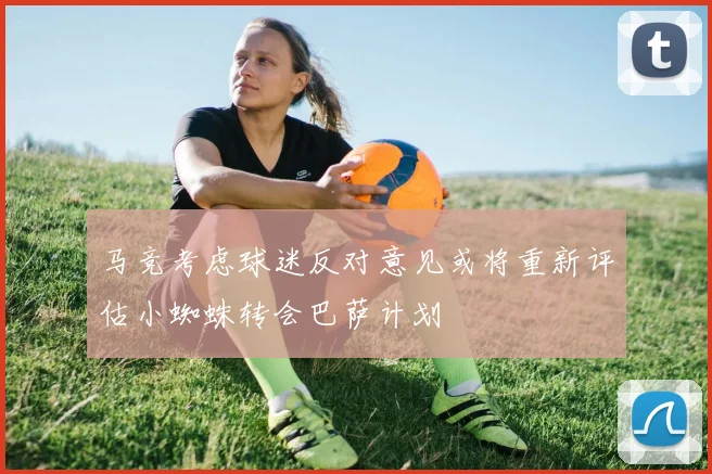 马竞考虑球迷反对意见或将重新评估小蜘蛛转会巴萨计划