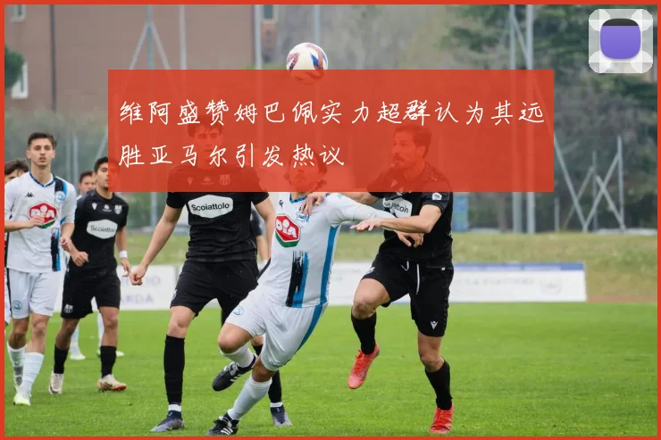 维阿盛赞姆巴佩实力超群认为其远胜亚马尔引发热议