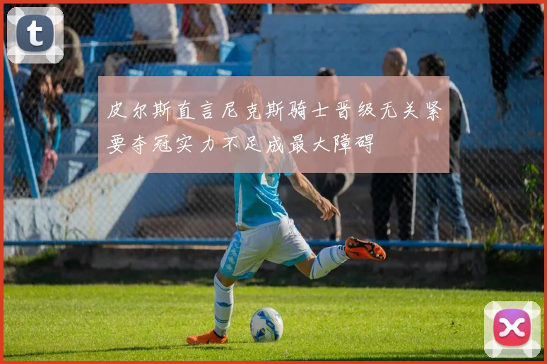 皮尔斯直言尼克斯骑士晋级无关紧要夺冠实力不足成最大障碍