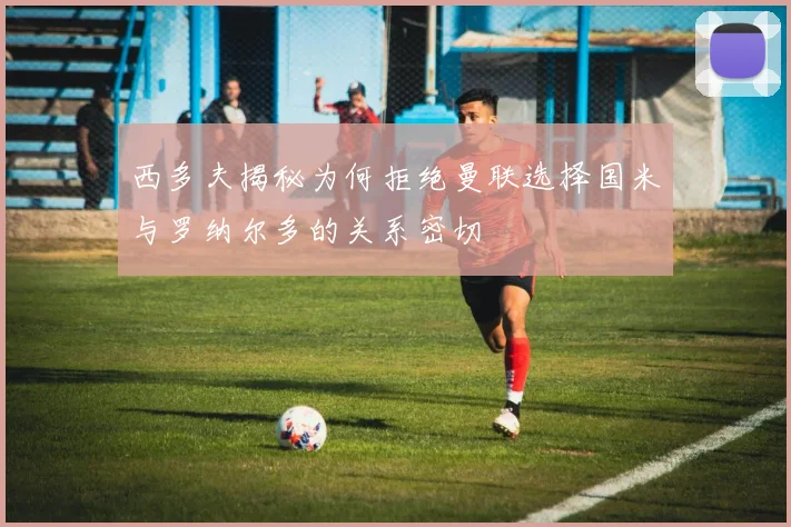 西多夫揭秘为何拒绝曼联选择国米与罗纳尔多的关系密切