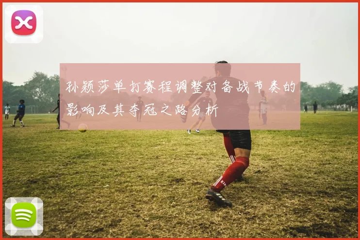 孙颖莎单打赛程调整对备战节奏的影响及其夺冠之路分析