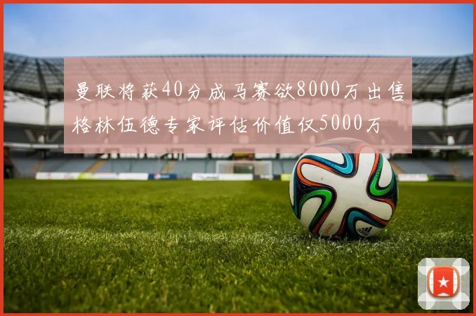 曼联将获40分成马赛欲8000万出售格林伍德专家评估价值仅5000万