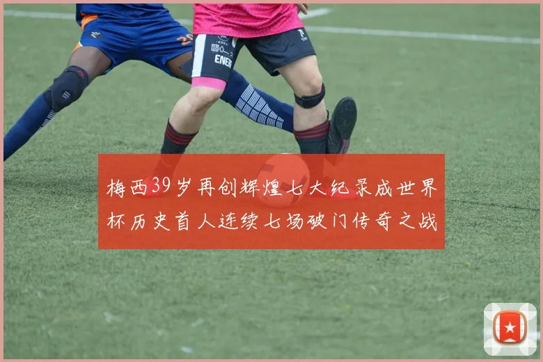 梅西39岁再创辉煌七大纪录成世界杯历史首人连续七场破门传奇之战