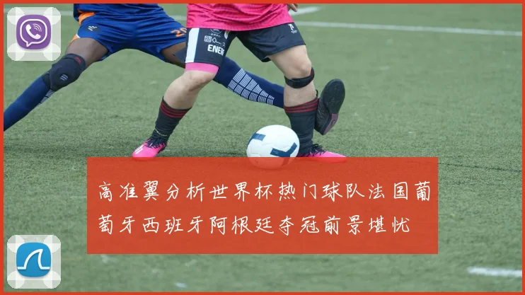 高准翼分析世界杯热门球队法国葡萄牙西班牙阿根廷夺冠前景堪忧