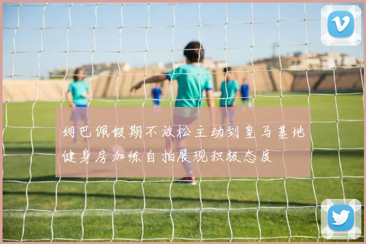 姆巴佩假期不放松主动到皇马基地健身房加练自拍展现积极态度