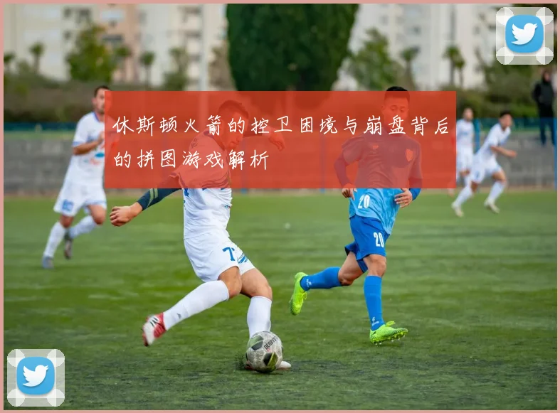 休斯顿火箭的控卫困境与崩盘背后的拼图游戏解析