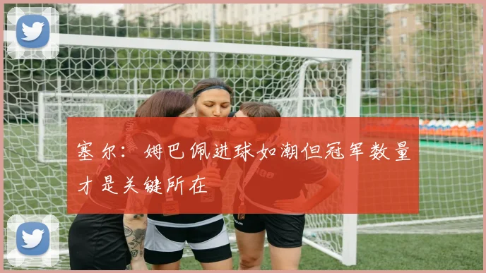 塞尔：姆巴佩进球如潮但冠军数量才是关键所在