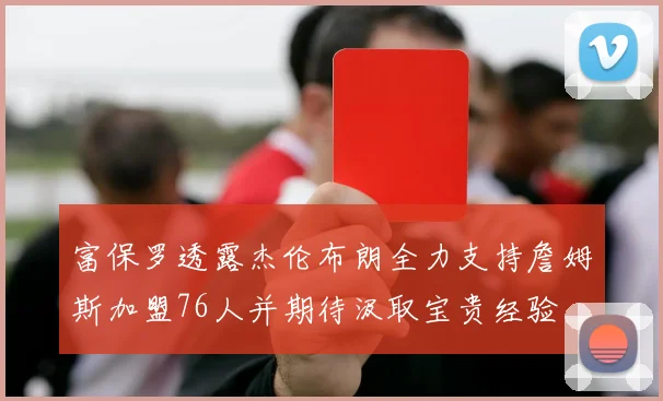 富保罗透露杰伦布朗全力支持詹姆斯加盟76人并期待汲取宝贵经验