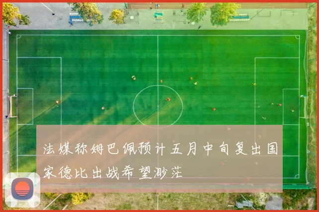 法媒称姆巴佩预计五月中旬复出国家德比出战希望渺茫