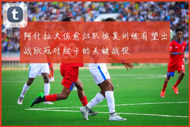 阿什拉夫伤愈归队恢复训练有望出战欧冠对纽卡的关键战役