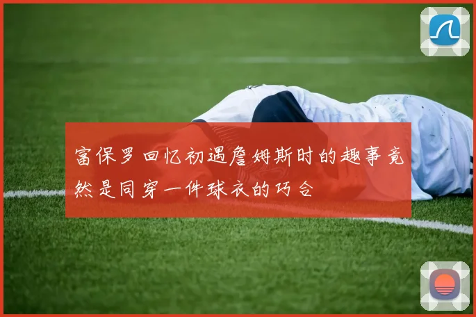 富保罗回忆初遇詹姆斯时的趣事竟然是同穿一件球衣的巧合