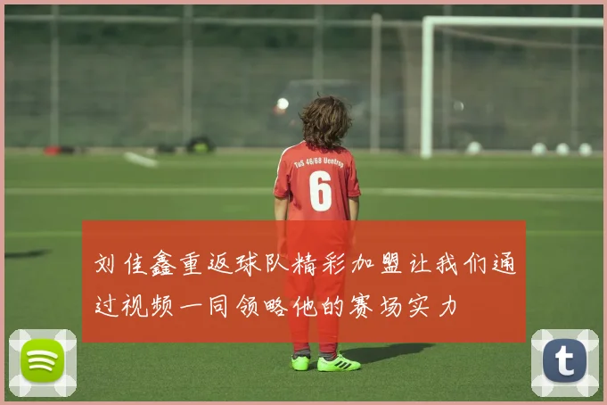 刘佳鑫重返球队精彩加盟让我们通过视频一同领略他的赛场实力