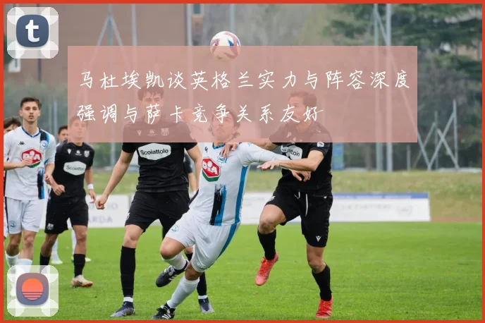 马杜埃凯谈英格兰实力与阵容深度强调与萨卡竞争关系友好