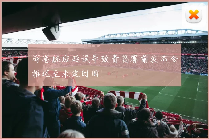 海港航班延误导致青岛赛前发布会推迟至未定时间