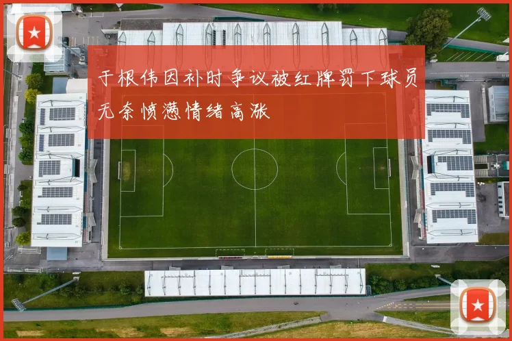 于根伟因补时争议被红牌罚下球员无奈愤懑情绪高涨