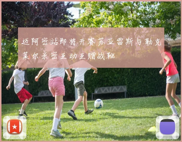 迈阿密站即将开赛苏亚雷斯与勒克莱尔亲密互动互赠战靴