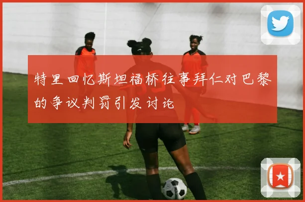 特里回忆斯坦福桥往事拜仁对巴黎的争议判罚引发讨论
