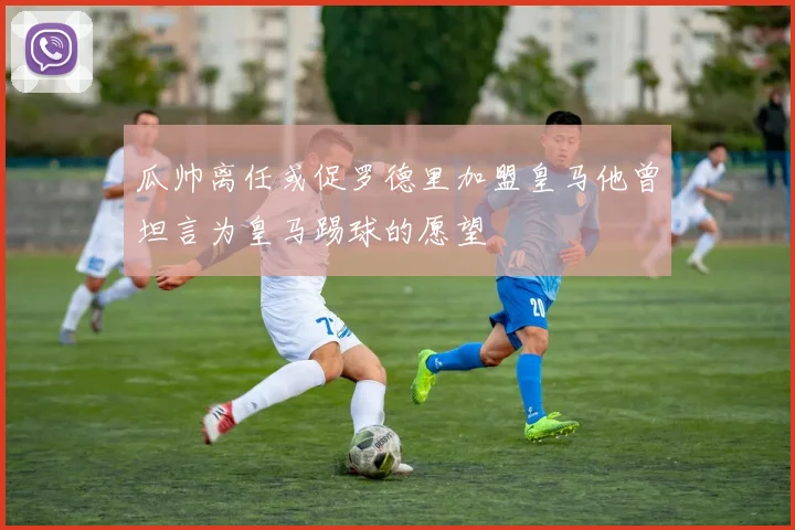 瓜帅离任或促罗德里加盟皇马他曾坦言为皇马踢球的愿望