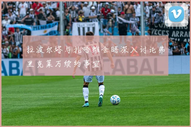 拉波尔塔与扎哈维会晤深入讨论弗里克莱万续约事宜