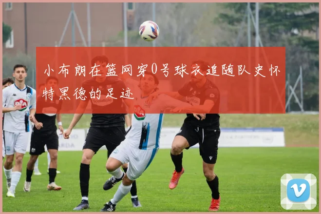 小布朗在篮网穿0号球衣追随队史怀特黑德的足迹