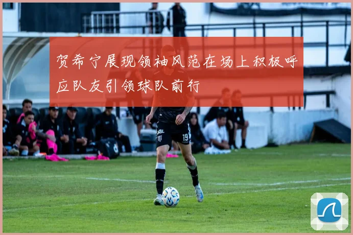 贺希宁展现领袖风范在场上积极呼应队友引领球队前行