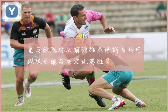 皇马欧冠对决前瞻维尼修斯与姆巴佩联手能否决定比赛胜负