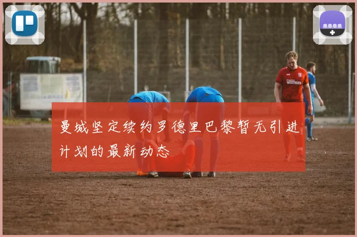 曼城坚定续约罗德里巴黎暂无引进计划的最新动态