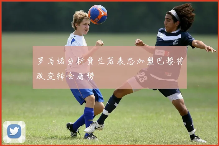 罗马诺分析费兰若表态加盟巴黎将改变转会局势