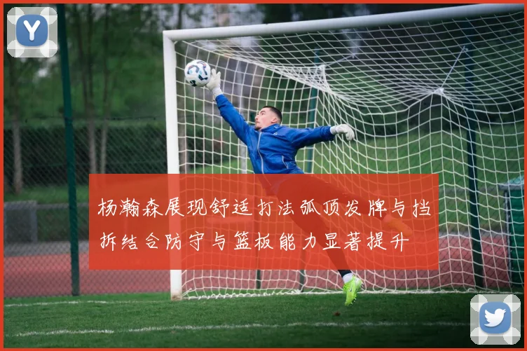 杨瀚森展现舒适打法弧顶发牌与挡拆结合防守与篮板能力显著提升